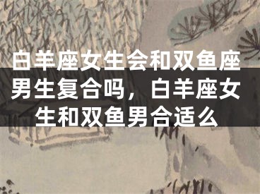 白羊座女生会和双鱼座男生复合吗，白羊座女生和双鱼男合适么
