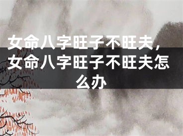 女命八字旺子不旺夫，女命八字旺子不旺夫怎么办