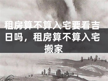租房算不算入宅要看吉日吗，租房算不算入宅搬家
