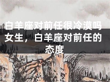 白羊座对前任很冷漠吗女生，白羊座对前任的态度
