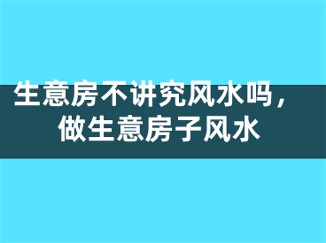 生意房不讲究风水吗，做生意房子风水