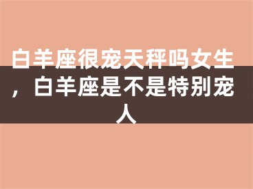 白羊座很宠天秤吗女生，白羊座是不是特别宠人