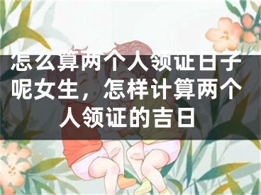 怎么算两个人领证日子呢女生，怎样计算两个人领证的吉日