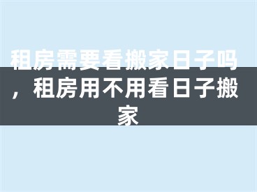 租房需要看搬家日子吗，租房用不用看日子搬家