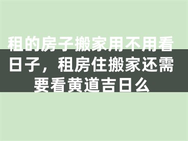 租的房子搬家用不用看日子，租房住搬家还需要看黄道吉日么