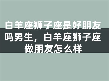 白羊座狮子座是好朋友吗男生，白羊座狮子座做朋友怎么样
