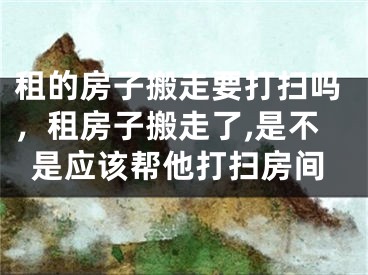 租的房子搬走要打扫吗，租房子搬走了,是不是应该帮他打扫房间