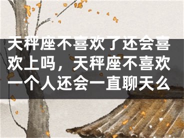 天秤座不喜欢了还会喜欢上吗，天秤座不喜欢一个人还会一直聊天么