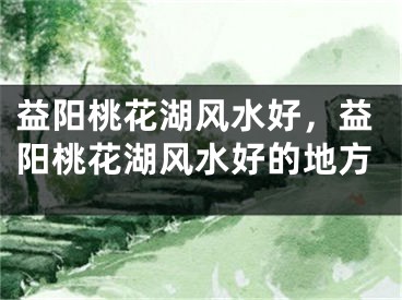 益阳桃花湖风水好,益阳桃花湖风水好的地方