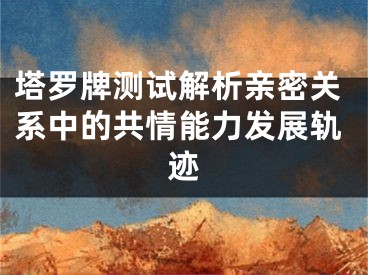 塔罗牌测试解析亲密关系中的共情能力发展轨迹