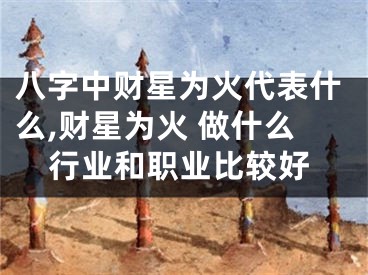 八字中财星为火代表什么,财星为火 做什么行业和职业比较好