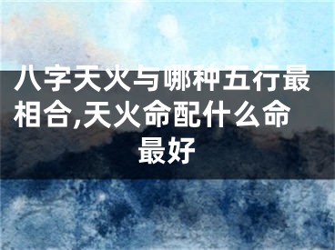 八字天火与哪种五行最相合,天火命配什么命最好