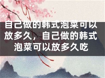 自己做的韩式泡菜可以放多久，自己做的韩式泡菜可以放多久吃