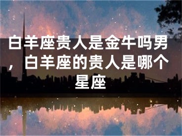 白羊座贵人是金牛吗男,白羊座的贵人是哪个星座