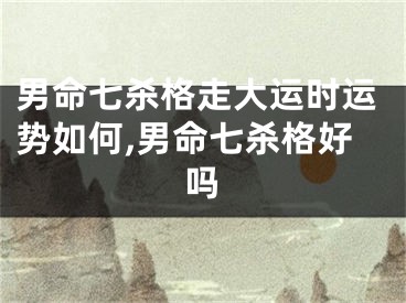 男命七杀格走大运时运势如何,男命七杀格好吗