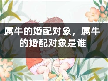 属牛的婚配对象，属牛的婚配对象是谁