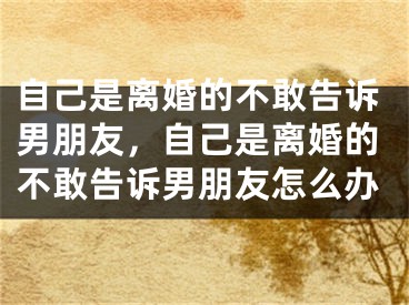 自己是离婚的不敢告诉男朋友，自己是离婚的不敢告诉男朋友怎么办