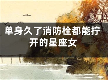 单身久了消防栓都能拧开的星座女