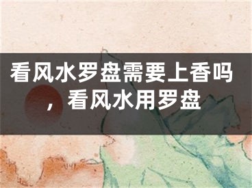 看风水罗盘需要上香吗，看风水用罗盘