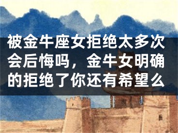 被金牛座女拒绝太多次会后悔吗，金牛女明确的拒绝了你还有希望么
