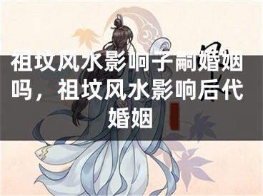 祖坟风水影响子嗣婚姻吗，祖坟风水影响后代婚姻