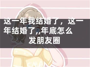 这一年我结婚了，这一年结婚了,,年底怎么发朋友圈