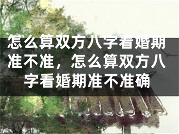 怎么算双方八字看婚期准不准，怎么算双方八字看婚期准不准确