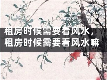 租房时候需要看风水，租房时候需要看风水嘛
