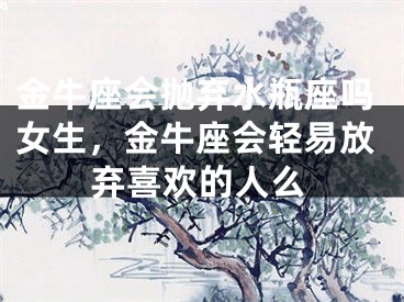 金牛座会抛弃水瓶座吗女生，金牛座会轻易放弃喜欢的人么