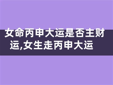 女命丙申大运是否主财运,女生走丙申大运