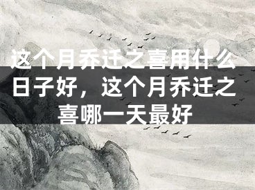 这个月乔迁之喜用什么日子好，这个月乔迁之喜哪一天最好