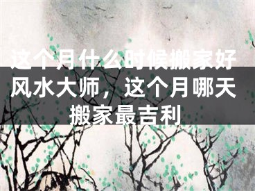 这个月什么时候搬家好风水大师，这个月哪天搬家最吉利