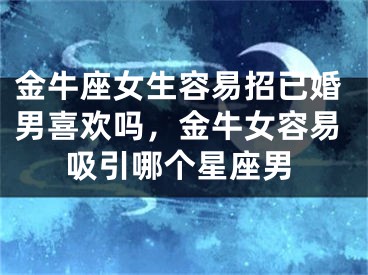金牛座女生容易招已婚男喜欢吗，金牛女容易吸引哪个星座男