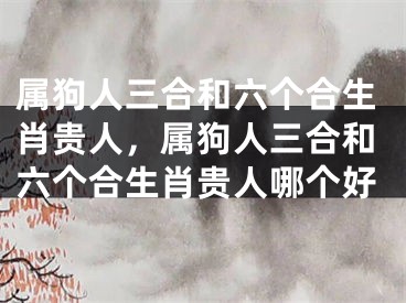 属狗人三合和六个合生肖贵人，属狗人三合和六个合生肖贵人哪个好