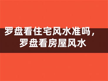 罗盘看住宅风水准吗，罗盘看房屋风水