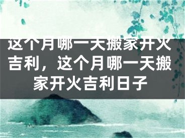这个月哪一天搬家开火吉利，这个月哪一天搬家开火吉利日子