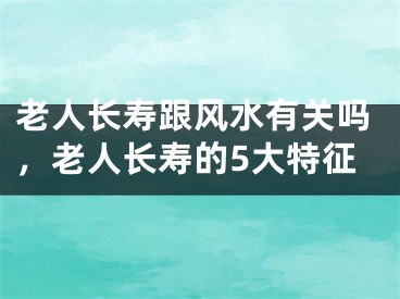 老人长寿跟风水有关吗，老人长寿的5大特征