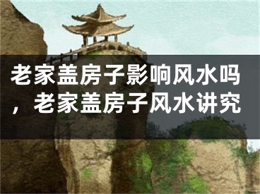 老家盖房子影响风水吗，老家盖房子风水讲究