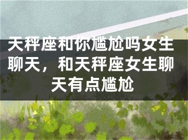 天秤座和你尴尬吗女生聊天，和天秤座女生聊天有点尴尬