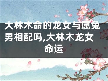 大林木命的龙女与属兔男相配吗,大林木龙女命运