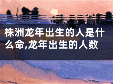 株洲龙年出生的人是什么命,龙年出生的人数