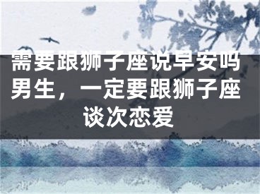 需要跟狮子座说早安吗男生，一定要跟狮子座谈次恋爱