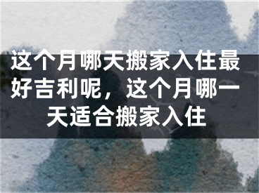 这个月哪天搬家入住最好吉利呢，这个月哪一天适合搬家入住
