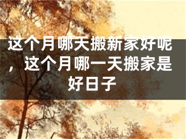 这个月哪天搬新家好呢，这个月哪一天搬家是好日子