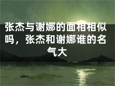 张杰与谢娜的面相相似吗，张杰和谢娜谁的名气大