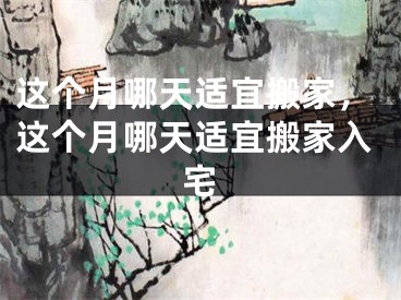 这个月哪天适宜搬家，这个月哪天适宜搬家入宅