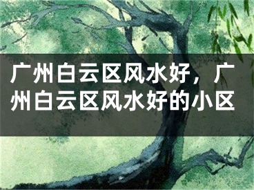 广州白云区风水好，广州白云区风水好的小区