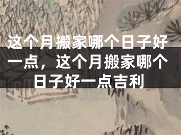 这个月搬家哪个日子好一点，这个月搬家哪个日子好一点吉利