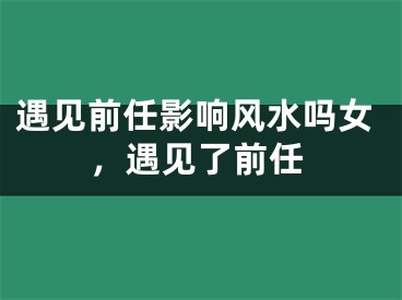 遇见前任影响风水吗女，遇见了前任