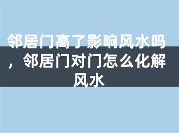 邻居门高了影响风水吗，邻居门对门怎么化解风水